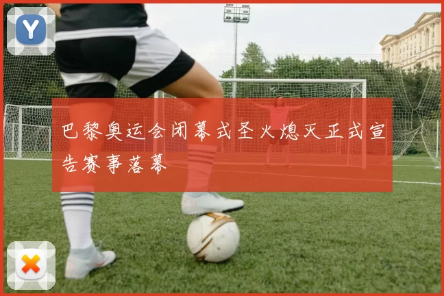 巴黎奥运会闭幕式圣火熄灭正式宣告赛事落幕