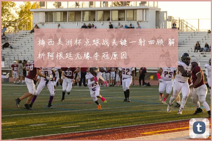 梅西美洲杯点球战关键一射回顾 解析阿根廷无缘夺冠原因