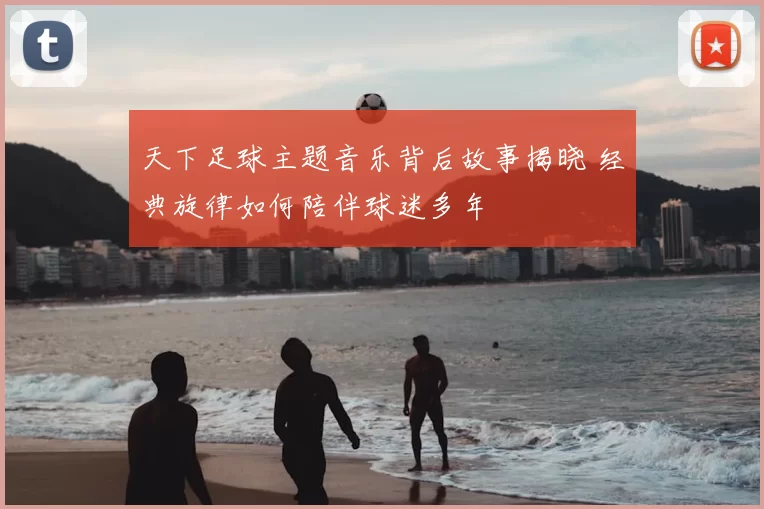 天下足球主题音乐背后故事揭晓 经典旋律如何陪伴球迷多年