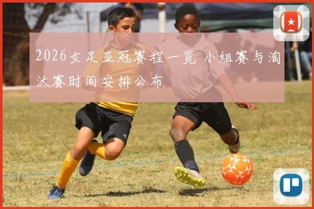 2026女足亚冠赛程一览 小组赛与淘汰赛时间安排公布