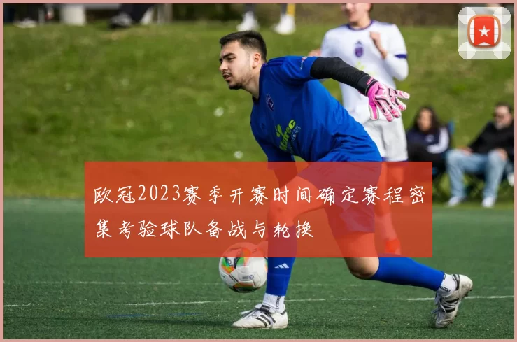 欧冠2023赛季开赛时间确定赛程密集考验球队备战与轮换