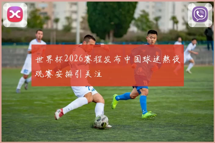 世界杯2026赛程发布中国球迷熬夜观赛安排引关注