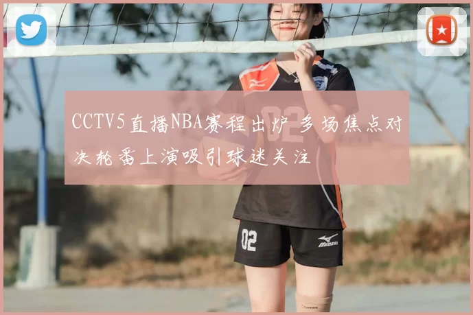 CCTV5直播NBA赛程出炉 多场焦点对决轮番上演吸引球迷关注