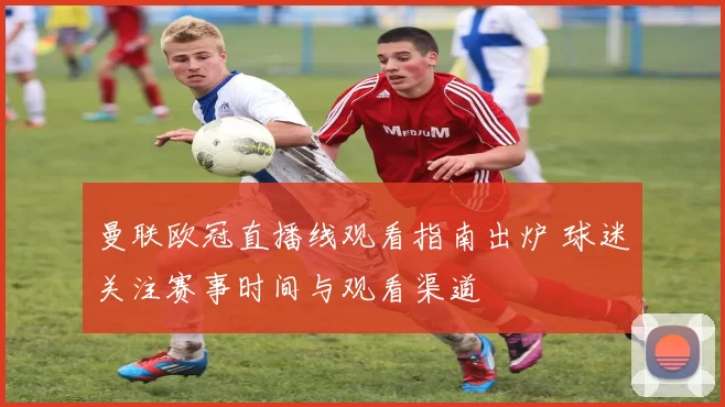 曼联欧冠直播线观看指南出炉 球迷关注赛事时间与观看渠道