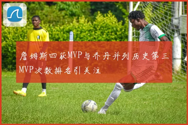 詹姆斯四获MVP与乔丹并列历史第三MVP次数排名引关注