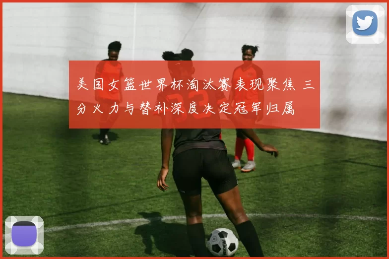 美国女篮世界杯淘汰赛表现聚焦 三分火力与替补深度决定冠军归属