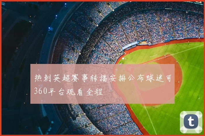 热刺英超赛事转播安排公布球迷可360平台观看全程