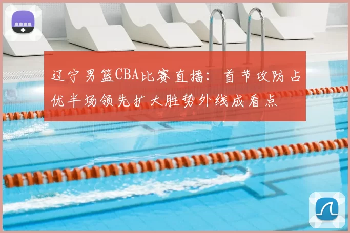辽宁男篮CBA比赛直播：首节攻防占优半场领先扩大胜势外线成看点