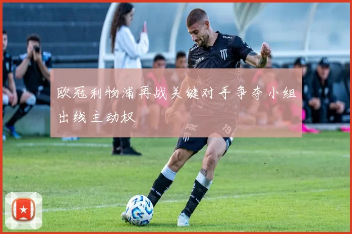 欧冠利物浦再战关键对手争夺小组出线主动权