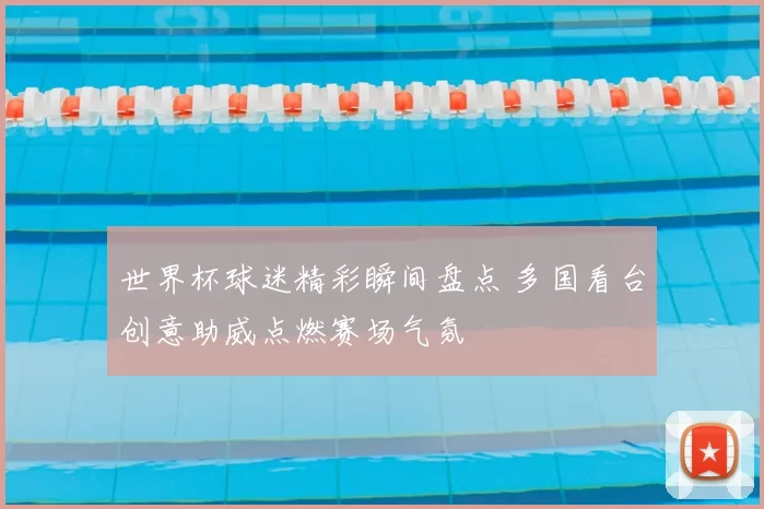 世界杯球迷精彩瞬间盘点 多国看台创意助威点燃赛场气氛