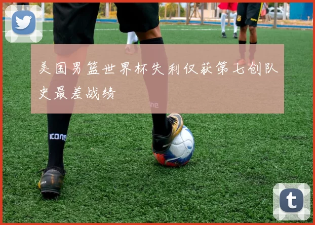 美国男篮世界杯失利仅获第七创队史最差战绩