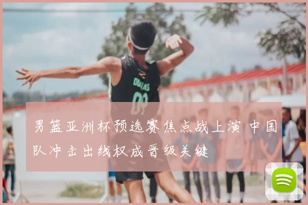 男篮亚洲杯预选赛焦点战上演 中国队冲击出线权成晋级关键