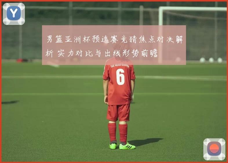 男篮亚洲杯预选赛竞猜焦点对决解析 实力对比与出线形势前瞻