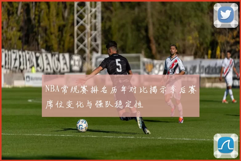 NBA常规赛排名历年对比揭示季后赛席位变化与强队稳定性