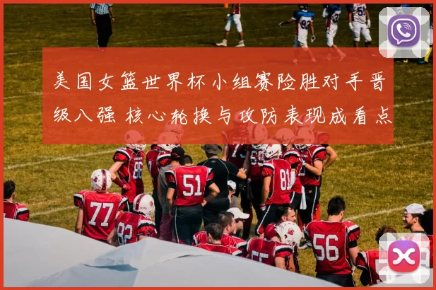 美国女篮世界杯小组赛险胜对手晋级八强 核心轮换与攻防表现成看点
