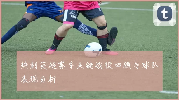 热刺英超赛季关键战役回顾与球队表现分析