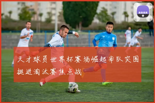 天才球员世界杯赛场崛起率队突围挺进淘汰赛焦点战