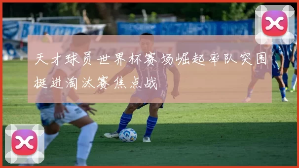 天才球员世界杯赛场崛起率队突围挺进淘汰赛焦点战