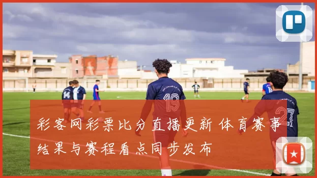 彩客网彩票比分直播更新 体育赛事结果与赛程看点同步发布