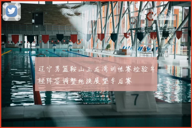 辽宁男篮鞍山玉龙湾训练赛检验年轻阵容调整轮换展望季后赛