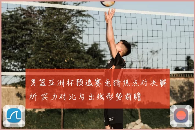 男篮亚洲杯预选赛竞猜焦点对决解析 实力对比与出线形势前瞻