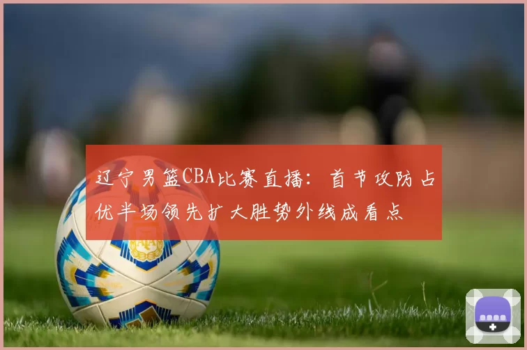辽宁男篮CBA比赛直播：首节攻防占优半场领先扩大胜势外线成看点