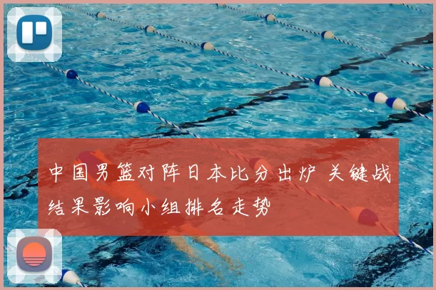 中国男篮对阵日本比分出炉 关键战结果影响小组排名走势