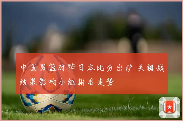 中国男篮对阵日本比分出炉 关键战结果影响小组排名走势