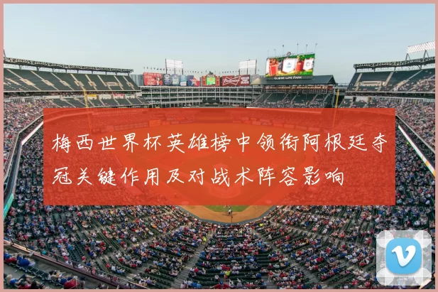 梅西世界杯英雄榜中领衔阿根廷夺冠关键作用及对战术阵容影响