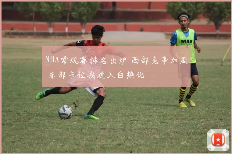 NBA常规赛排名出炉 西部竞争加剧 东部卡位战进入白热化