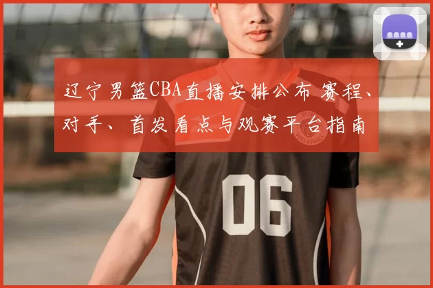 辽宁男篮CBA直播安排公布 赛程、对手、首发看点与观赛平台指南