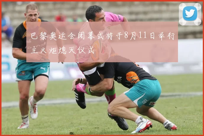 巴黎奥运会闭幕式将于8月11日举行主火炬熄灭仪式